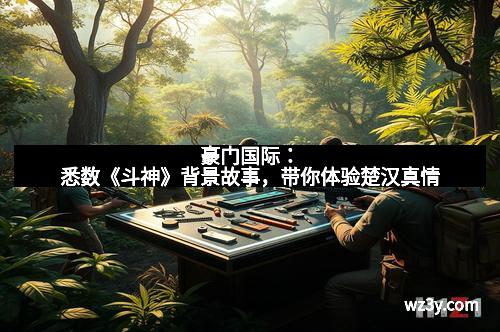 豪门国际：悉数《斗神》背景故事，带你体验楚汉真情